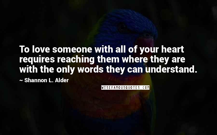 Shannon L. Alder Quotes: To love someone with all of your heart requires reaching them where they are with the only words they can understand.