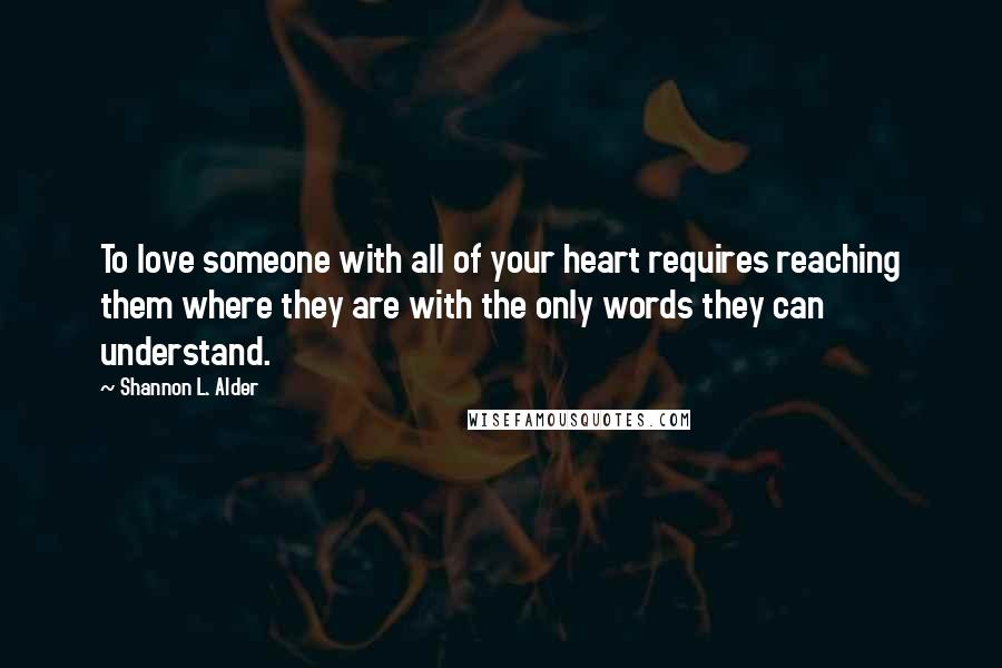 Shannon L. Alder Quotes: To love someone with all of your heart requires reaching them where they are with the only words they can understand.