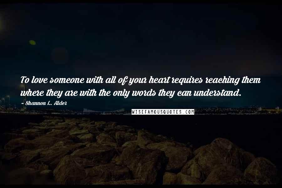 Shannon L. Alder Quotes: To love someone with all of your heart requires reaching them where they are with the only words they can understand.