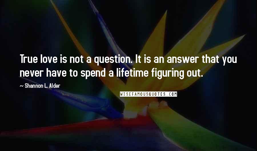 Shannon L. Alder Quotes: True love is not a question. It is an answer that you never have to spend a lifetime figuring out.