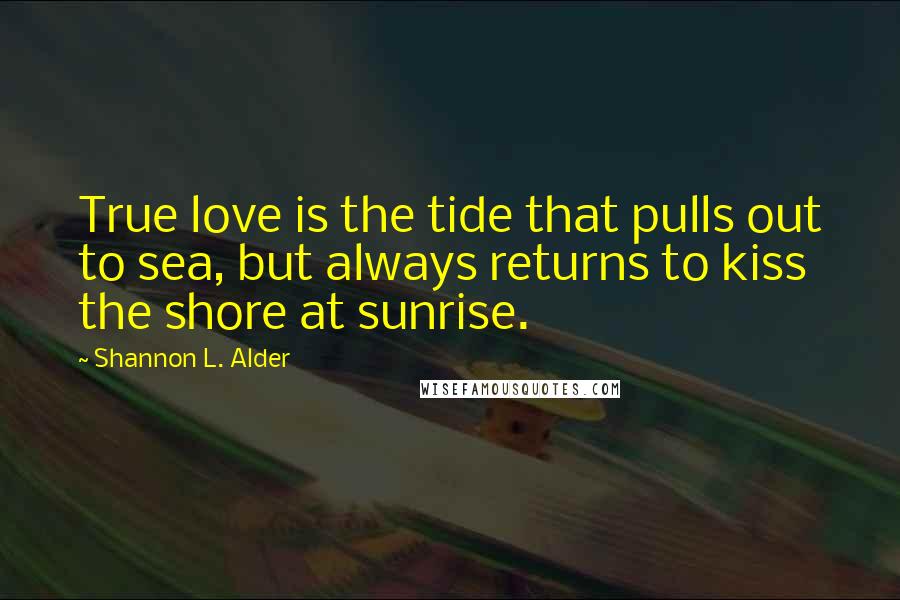 Shannon L. Alder Quotes: True love is the tide that pulls out to sea, but always returns to kiss the shore at sunrise.