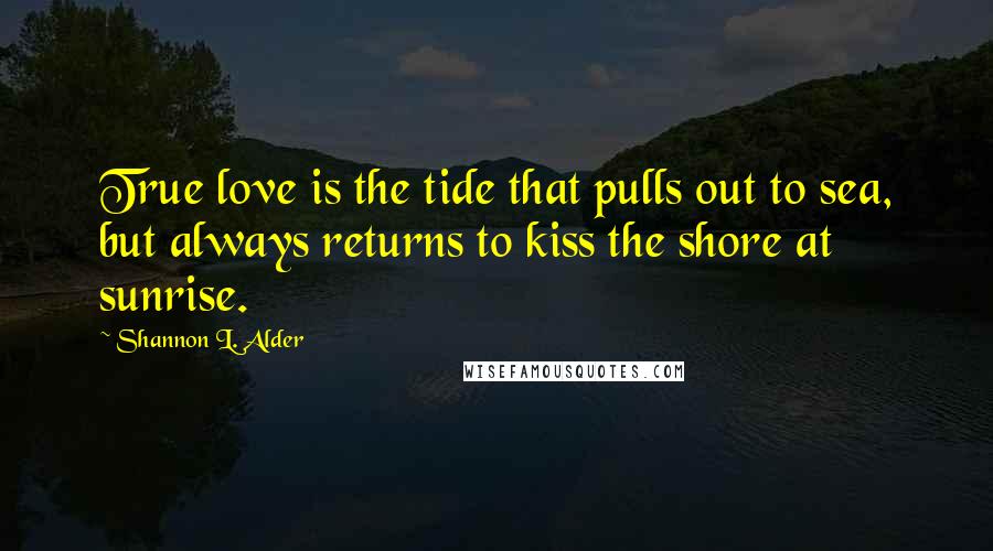 Shannon L. Alder Quotes: True love is the tide that pulls out to sea, but always returns to kiss the shore at sunrise.