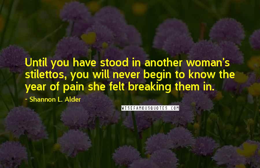 Shannon L. Alder Quotes: Until you have stood in another woman's stilettos, you will never begin to know the year of pain she felt breaking them in.