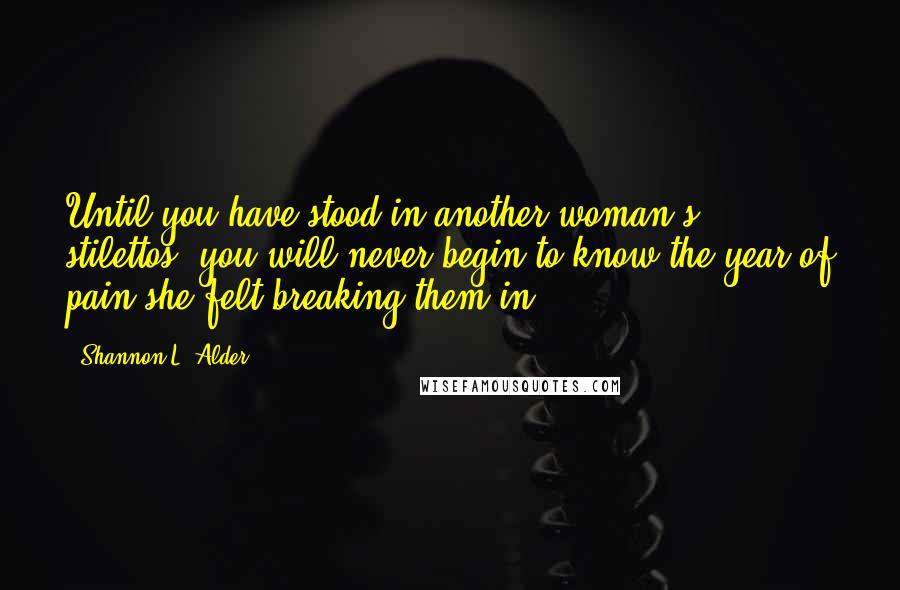Shannon L. Alder Quotes: Until you have stood in another woman's stilettos, you will never begin to know the year of pain she felt breaking them in.