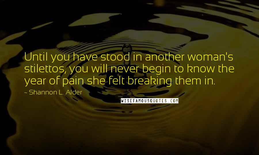 Shannon L. Alder Quotes: Until you have stood in another woman's stilettos, you will never begin to know the year of pain she felt breaking them in.