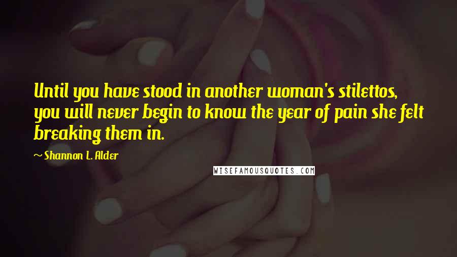 Shannon L. Alder Quotes: Until you have stood in another woman's stilettos, you will never begin to know the year of pain she felt breaking them in.