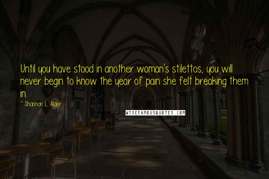 Shannon L. Alder Quotes: Until you have stood in another woman's stilettos, you will never begin to know the year of pain she felt breaking them in.