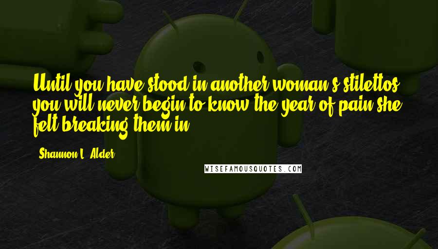 Shannon L. Alder Quotes: Until you have stood in another woman's stilettos, you will never begin to know the year of pain she felt breaking them in.