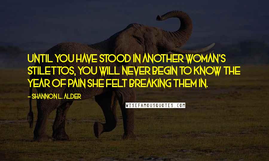 Shannon L. Alder Quotes: Until you have stood in another woman's stilettos, you will never begin to know the year of pain she felt breaking them in.