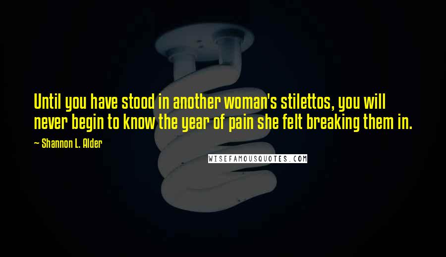 Shannon L. Alder Quotes: Until you have stood in another woman's stilettos, you will never begin to know the year of pain she felt breaking them in.