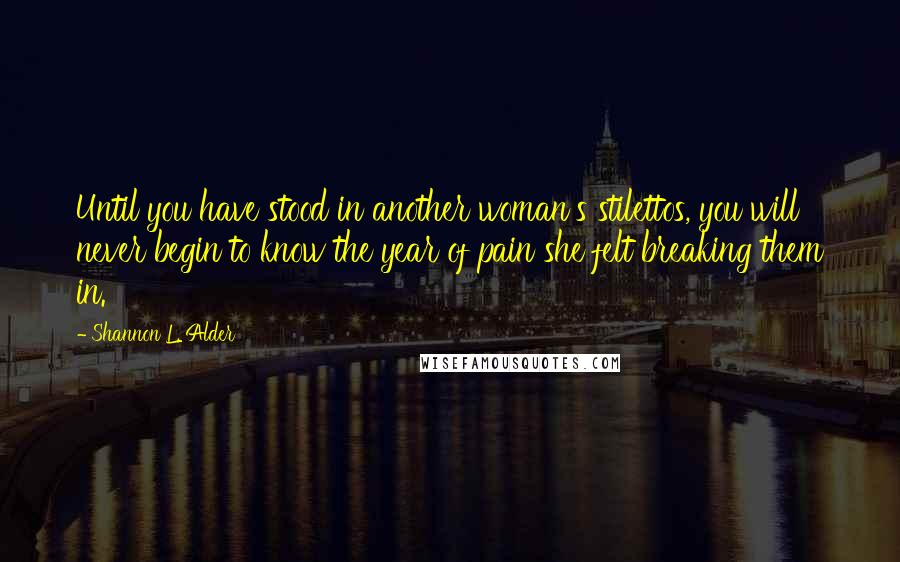 Shannon L. Alder Quotes: Until you have stood in another woman's stilettos, you will never begin to know the year of pain she felt breaking them in.