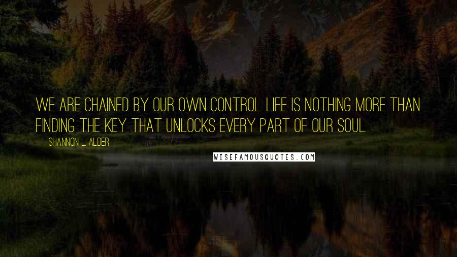 Shannon L. Alder Quotes: We are chained by our own control. Life is nothing more than finding the key that unlocks every part of our soul.