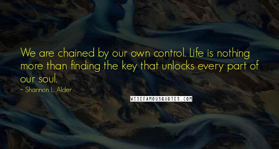 Shannon L. Alder Quotes: We are chained by our own control. Life is nothing more than finding the key that unlocks every part of our soul.
