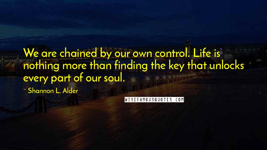 Shannon L. Alder Quotes: We are chained by our own control. Life is nothing more than finding the key that unlocks every part of our soul.