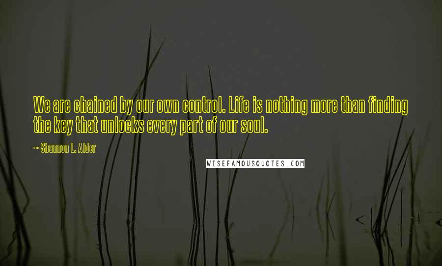 Shannon L. Alder Quotes: We are chained by our own control. Life is nothing more than finding the key that unlocks every part of our soul.