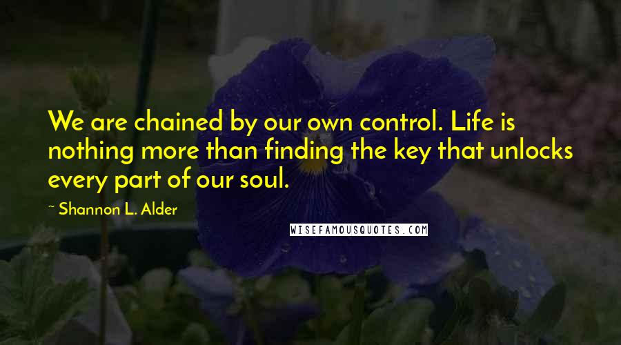 Shannon L. Alder Quotes: We are chained by our own control. Life is nothing more than finding the key that unlocks every part of our soul.