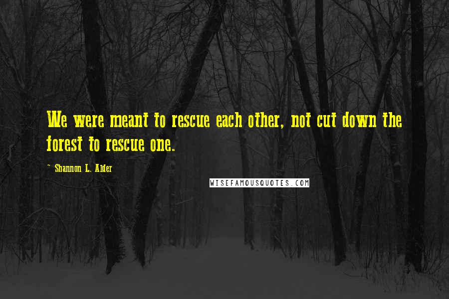 Shannon L. Alder Quotes: We were meant to rescue each other, not cut down the forest to rescue one.