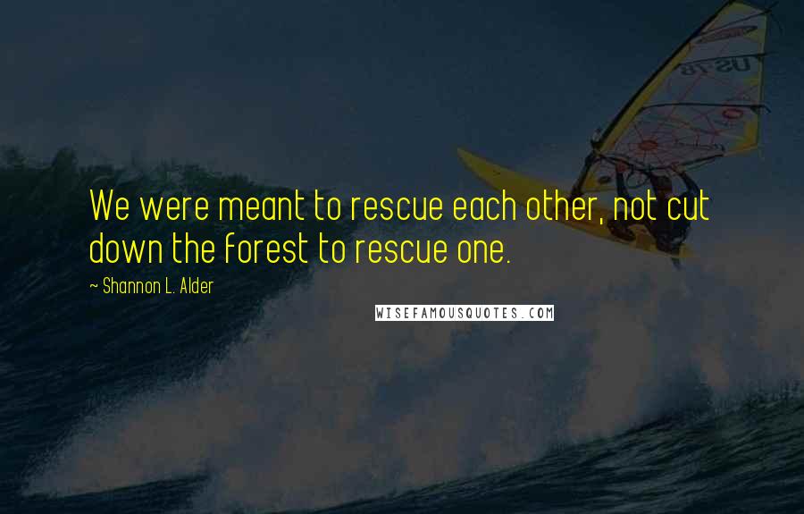 Shannon L. Alder Quotes: We were meant to rescue each other, not cut down the forest to rescue one.