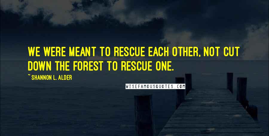 Shannon L. Alder Quotes: We were meant to rescue each other, not cut down the forest to rescue one.