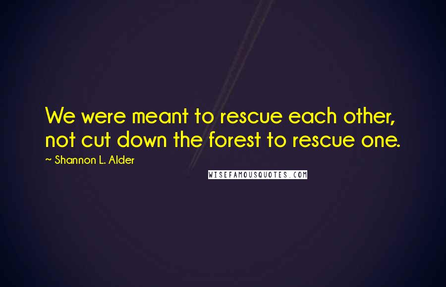 Shannon L. Alder Quotes: We were meant to rescue each other, not cut down the forest to rescue one.