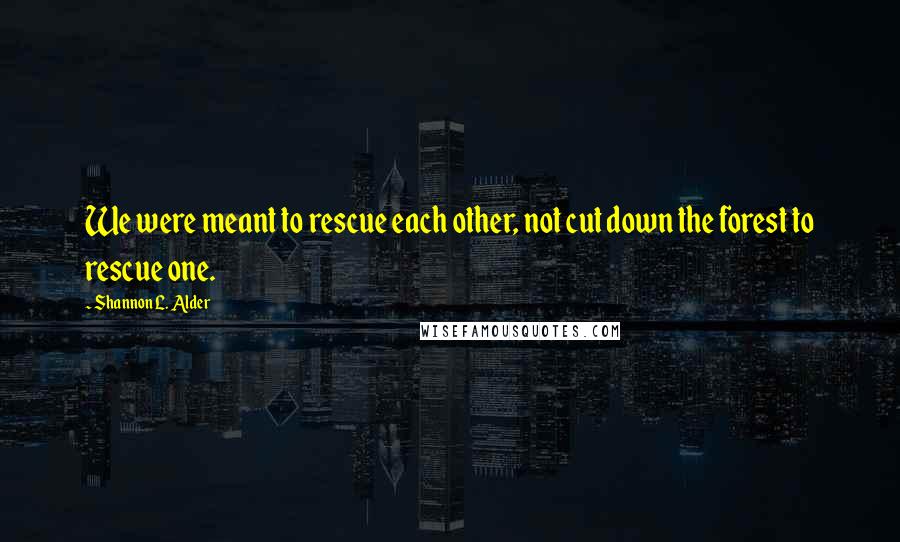 Shannon L. Alder Quotes: We were meant to rescue each other, not cut down the forest to rescue one.