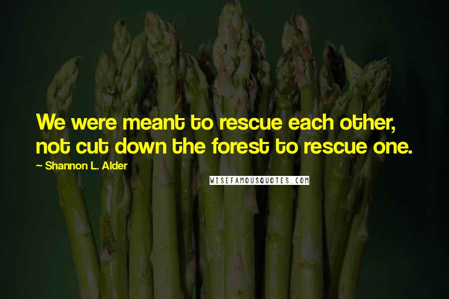 Shannon L. Alder Quotes: We were meant to rescue each other, not cut down the forest to rescue one.