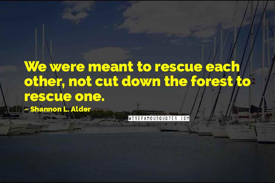 Shannon L. Alder Quotes: We were meant to rescue each other, not cut down the forest to rescue one.
