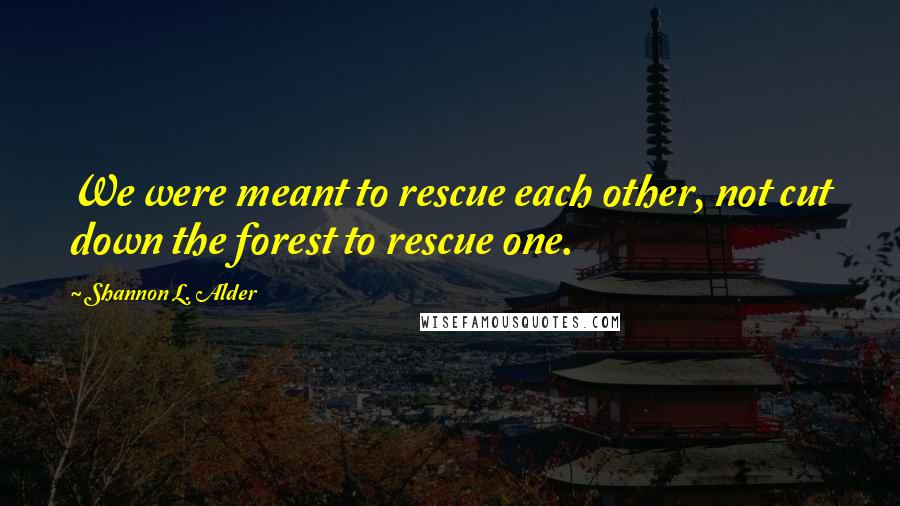 Shannon L. Alder Quotes: We were meant to rescue each other, not cut down the forest to rescue one.