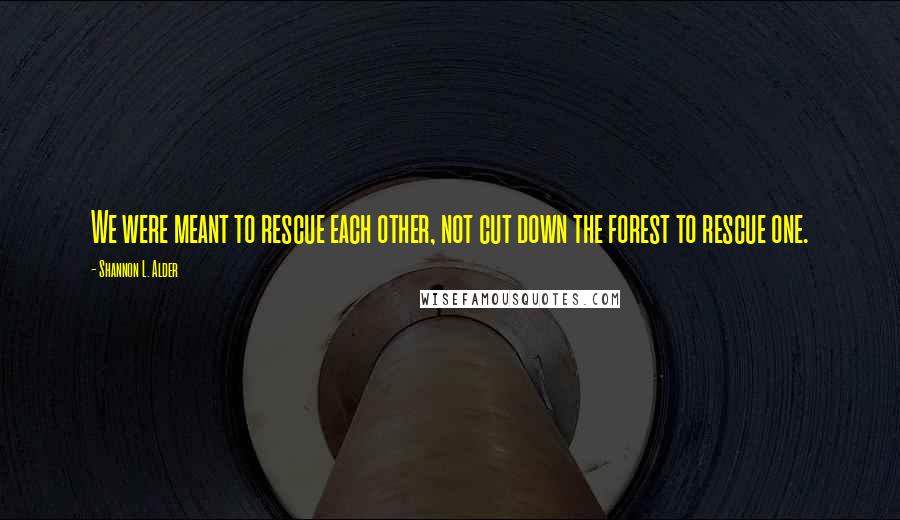 Shannon L. Alder Quotes: We were meant to rescue each other, not cut down the forest to rescue one.