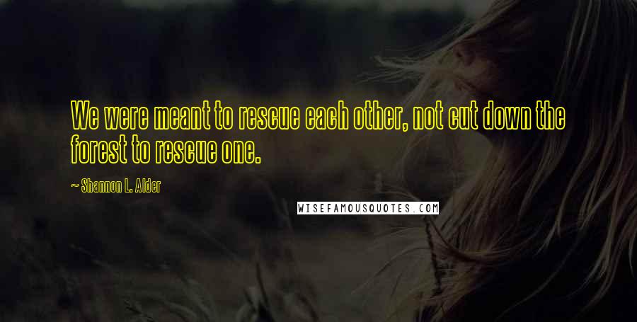 Shannon L. Alder Quotes: We were meant to rescue each other, not cut down the forest to rescue one.