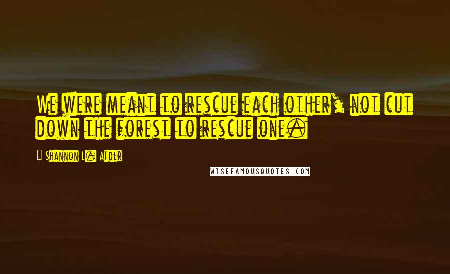 Shannon L. Alder Quotes: We were meant to rescue each other, not cut down the forest to rescue one.