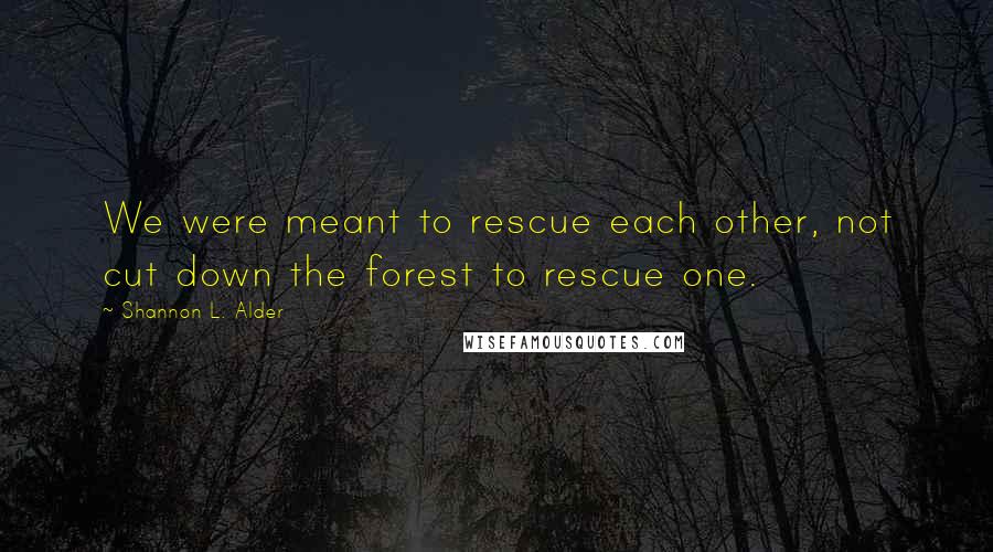 Shannon L. Alder Quotes: We were meant to rescue each other, not cut down the forest to rescue one.