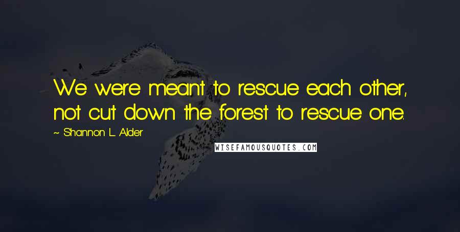 Shannon L. Alder Quotes: We were meant to rescue each other, not cut down the forest to rescue one.