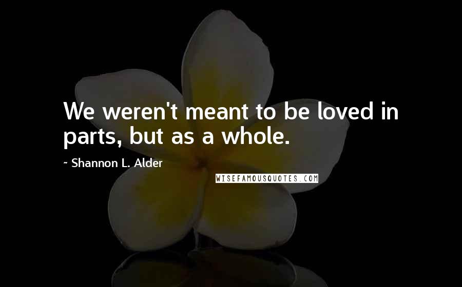 Shannon L. Alder Quotes: We weren't meant to be loved in parts, but as a whole.
