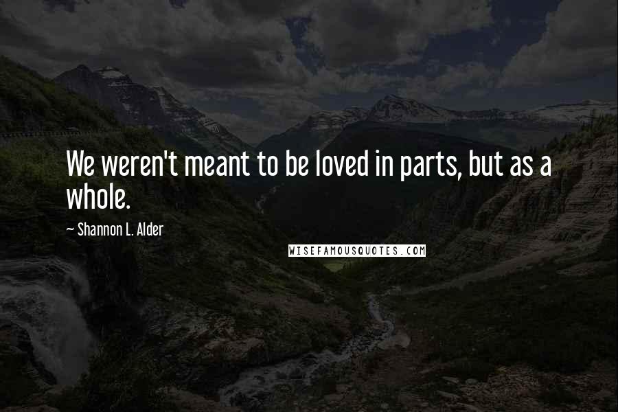 Shannon L. Alder Quotes: We weren't meant to be loved in parts, but as a whole.