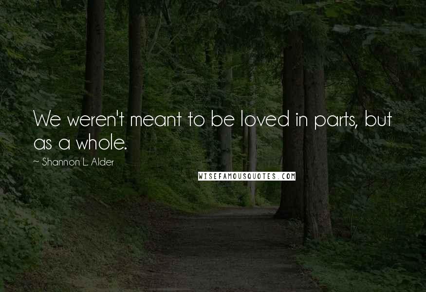 Shannon L. Alder Quotes: We weren't meant to be loved in parts, but as a whole.