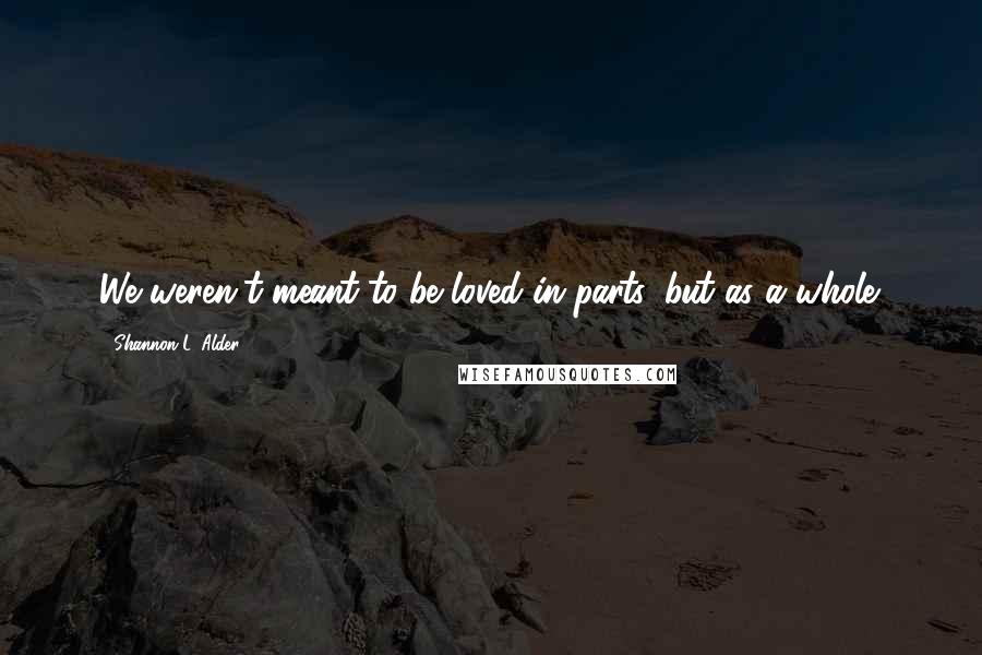 Shannon L. Alder Quotes: We weren't meant to be loved in parts, but as a whole.