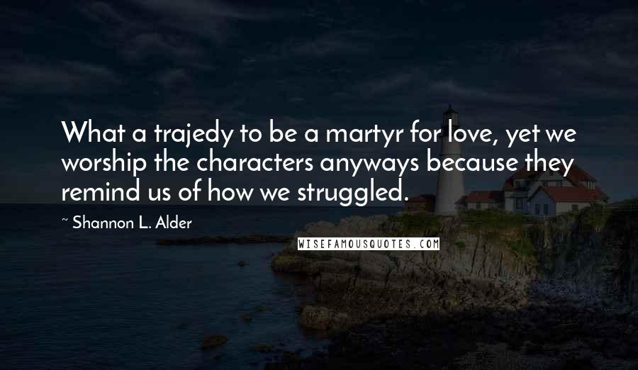 Shannon L. Alder Quotes: What a trajedy to be a martyr for love, yet we worship the characters anyways because they remind us of how we struggled.