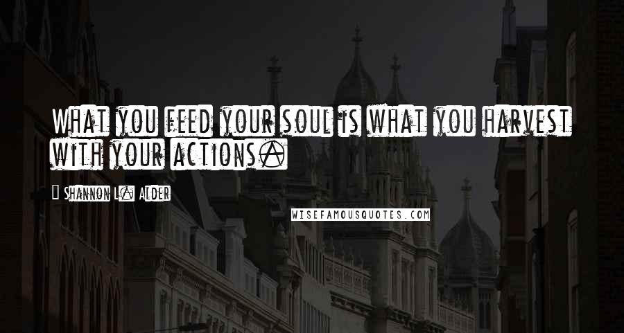 Shannon L. Alder Quotes: What you feed your soul is what you harvest with your actions.