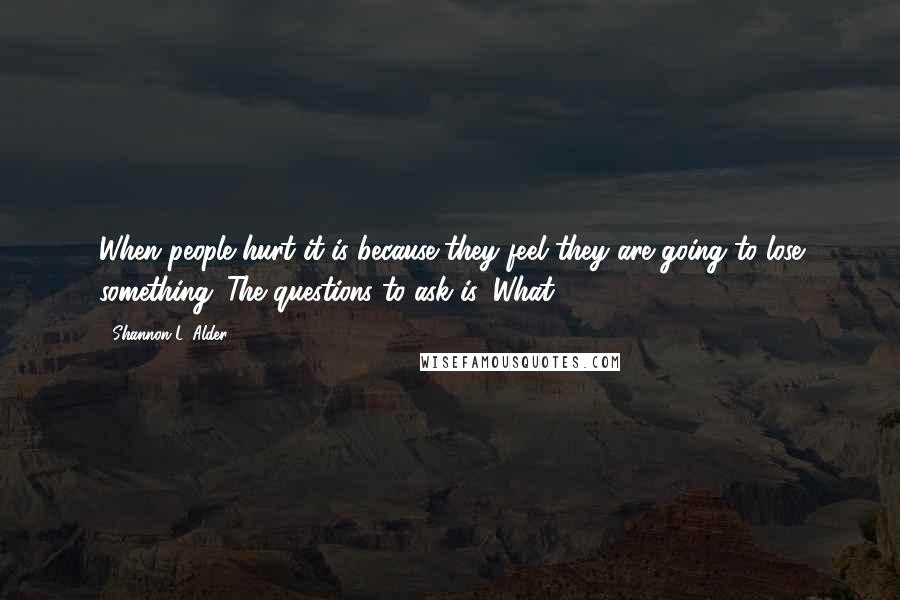 Shannon L. Alder Quotes: When people hurt it is because they feel they are going to lose something. The questions to ask is: What?