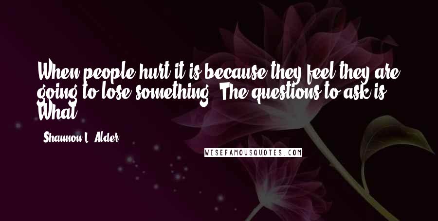 Shannon L. Alder Quotes: When people hurt it is because they feel they are going to lose something. The questions to ask is: What?