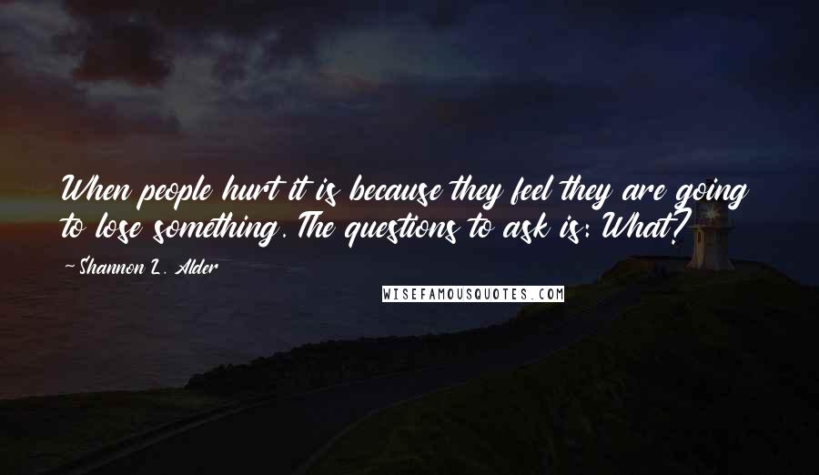 Shannon L. Alder Quotes: When people hurt it is because they feel they are going to lose something. The questions to ask is: What?