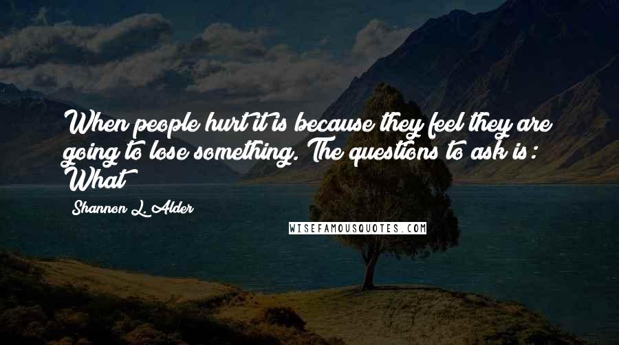 Shannon L. Alder Quotes: When people hurt it is because they feel they are going to lose something. The questions to ask is: What?