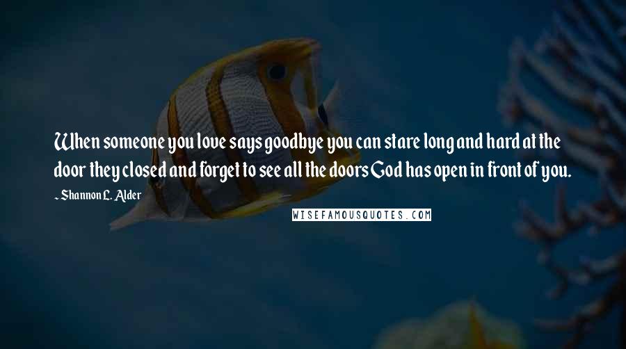Shannon L. Alder Quotes: When someone you love says goodbye you can stare long and hard at the door they closed and forget to see all the doors God has open in front of you.