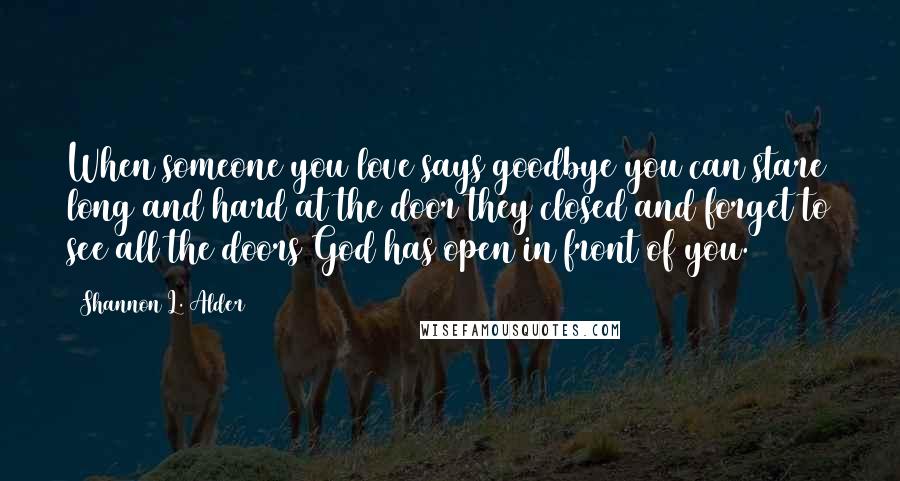 Shannon L. Alder Quotes: When someone you love says goodbye you can stare long and hard at the door they closed and forget to see all the doors God has open in front of you.