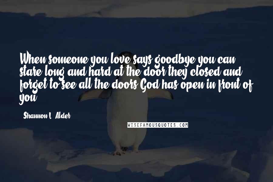 Shannon L. Alder Quotes: When someone you love says goodbye you can stare long and hard at the door they closed and forget to see all the doors God has open in front of you.