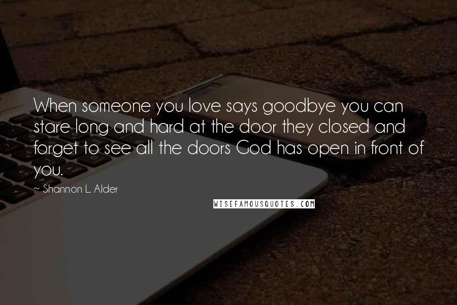 Shannon L. Alder Quotes: When someone you love says goodbye you can stare long and hard at the door they closed and forget to see all the doors God has open in front of you.