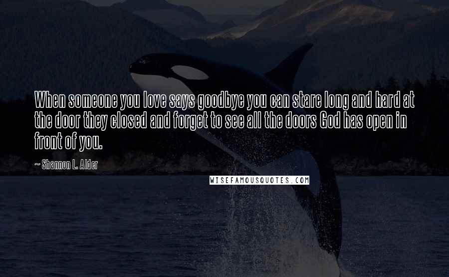 Shannon L. Alder Quotes: When someone you love says goodbye you can stare long and hard at the door they closed and forget to see all the doors God has open in front of you.