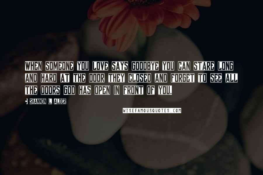 Shannon L. Alder Quotes: When someone you love says goodbye you can stare long and hard at the door they closed and forget to see all the doors God has open in front of you.