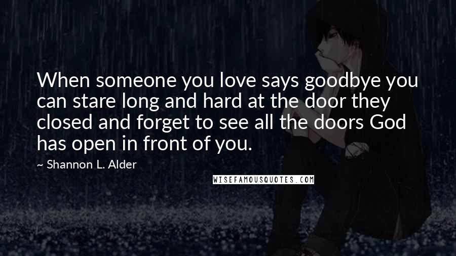 Shannon L. Alder Quotes: When someone you love says goodbye you can stare long and hard at the door they closed and forget to see all the doors God has open in front of you.